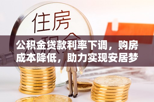 西充公积金贷款利率下调，购房成本降低，助力实现安居梦