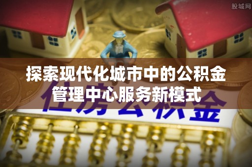 西充探索现代化城市中的公积金管理中心服务新模式
