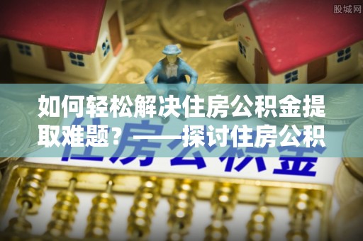 西充如何轻松解决住房公积金提取难题？——探讨住房公积金提取代办服务