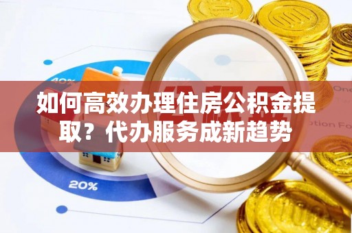 西充如何高效办理住房公积金提取？代办服务成新趋势