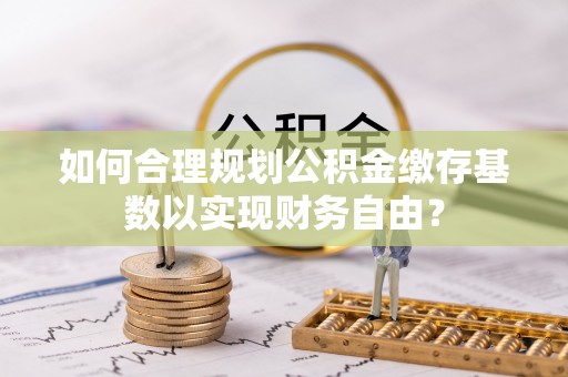 西充如何合理规划公积金缴存基数以实现财务自由？