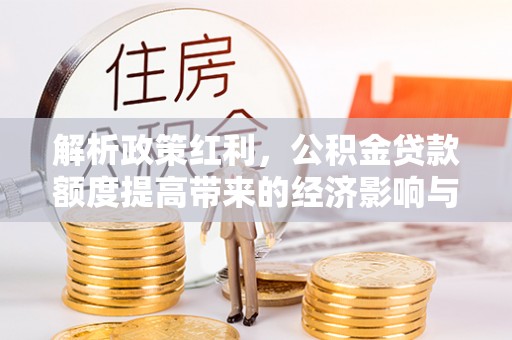 西充解析政策红利，公积金贷款额度提高带来的经济影响与生活改变