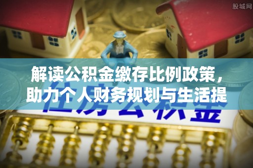 西充解读公积金缴存比例政策，助力个人财务规划与生活提升
