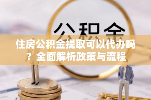 西充住房公积金提取可以代办吗？全面解析政策与流程