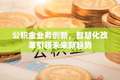 西充公积金业务创新，智慧化改革引领未来新趋势