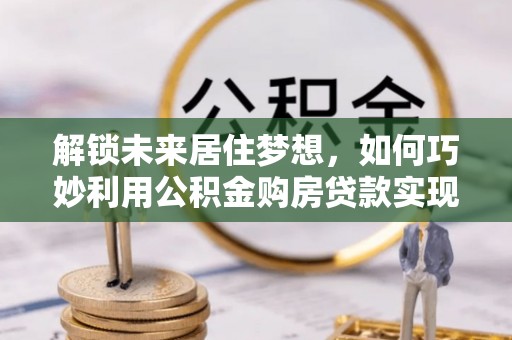 西充解锁未来居住梦想，如何巧妙利用公积金购房贷款实现房产投资