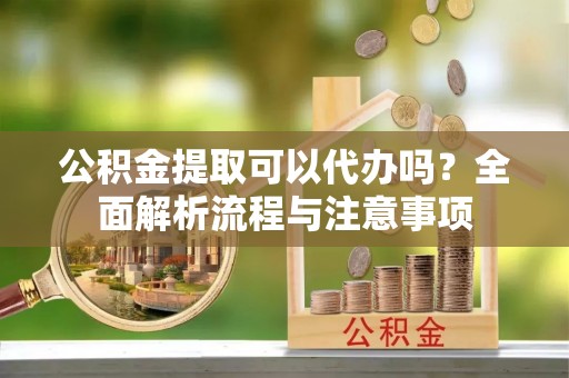 西充公积金提取可以代办吗？全面解析流程与注意事项