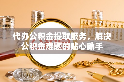 西充代办公积金提取服务，解决公积金难题的贴心助手