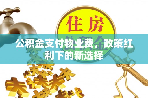 西充公积金支付物业费，政策红利下的新选择