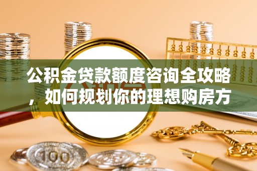 西充公积金贷款额度咨询全攻略，如何规划你的理想购房方案