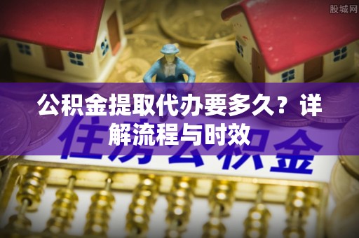 西充公积金提取代办要多久？详解流程与时效