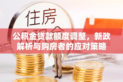 西充公积金贷款额度调整，新政解析与购房者的应对策略