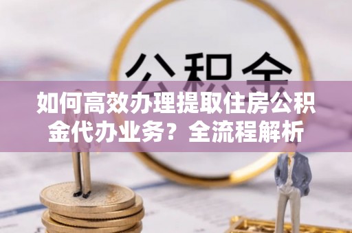 西充如何高效办理提取住房公积金代办业务？全流程解析