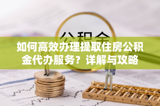 西充如何高效办理提取住房公积金代办服务？详解与攻略