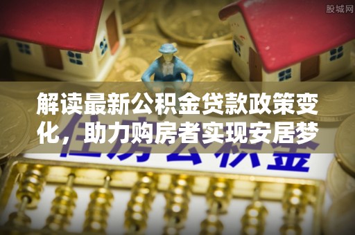西充解读最新公积金贷款政策变化，助力购房者实现安居梦想