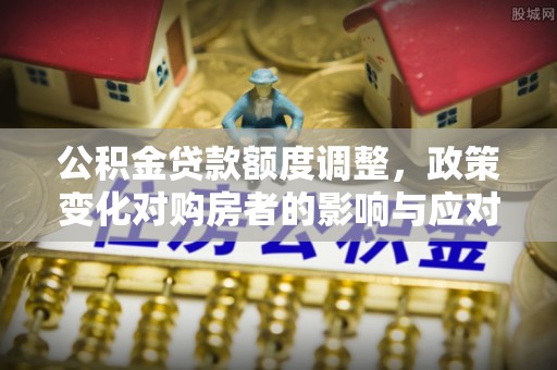 西充公积金贷款额度调整，政策变化对购房者的影响与应对策略