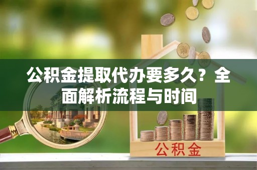 西充公积金提取代办要多久？全面解析流程与时间