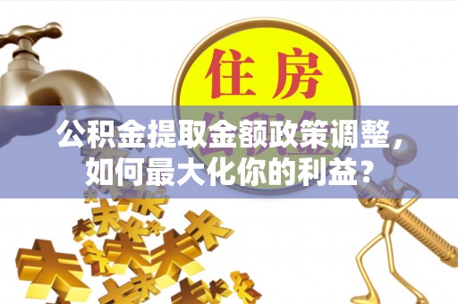 西充公积金提取金额政策调整，如何最大化你的利益？