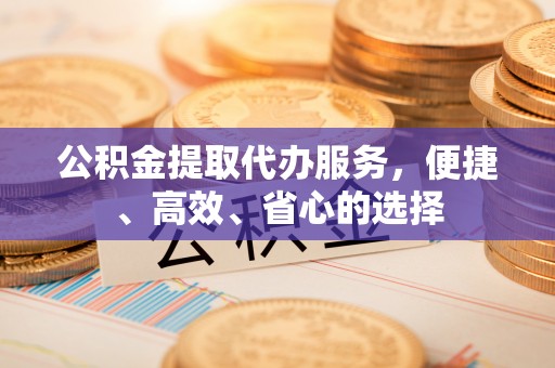 西充公积金提取代办服务，便捷、高效、省心的选择