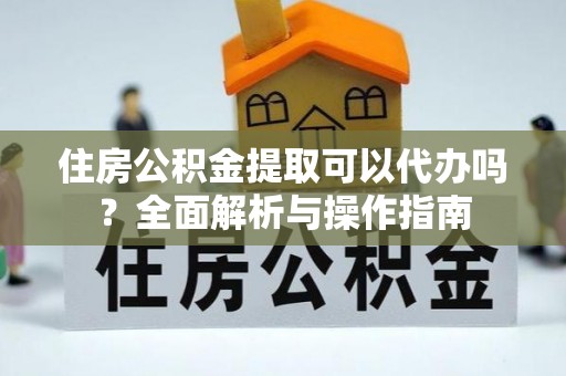 西充住房公积金提取可以代办吗？全面解析与操作指南
