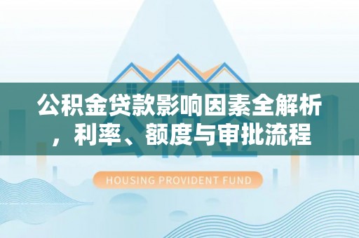 西充公积金贷款影响因素全解析，利率、额度与审批流程