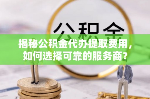 西充揭秘公积金代办提取费用，如何选择可靠的服务商？