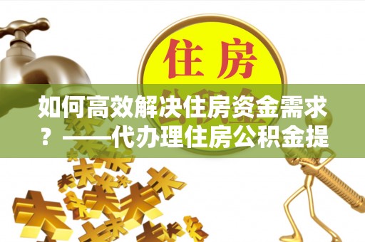 西充如何高效解决住房资金需求？——代办理住房公积金提取服务全解析
