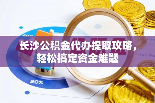 西充长沙公积金代办提取攻略，轻松搞定资金难题