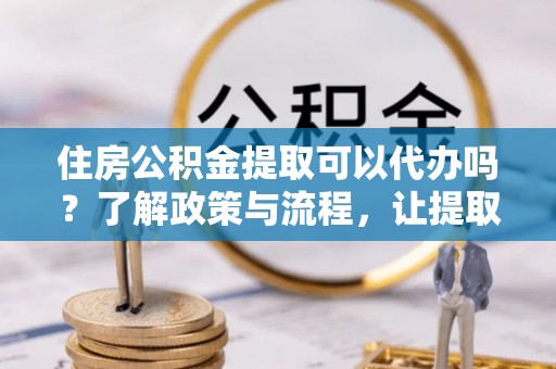 西充住房公积金提取可以代办吗？了解政策与流程，让提取更便捷