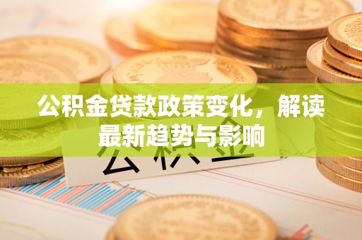 西充公积金贷款政策变化，解读最新趋势与影响
