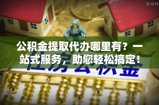 西充公积金提取代办哪里有？一站式服务，助您轻松搞定！