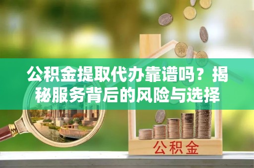 西充公积金提取代办靠谱吗？揭秘服务背后的风险与选择
