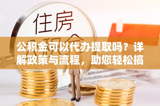 西充公积金可以代办提取吗？详解政策与流程，助您轻松搞定！