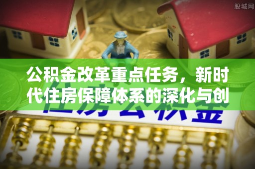 西充公积金改革重点任务，新时代住房保障体系的深化与创新