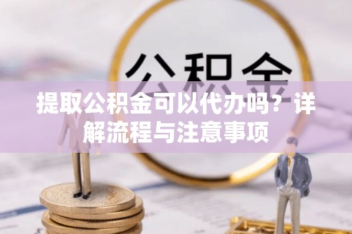 西充提取公积金可以代办吗？详解流程与注意事项