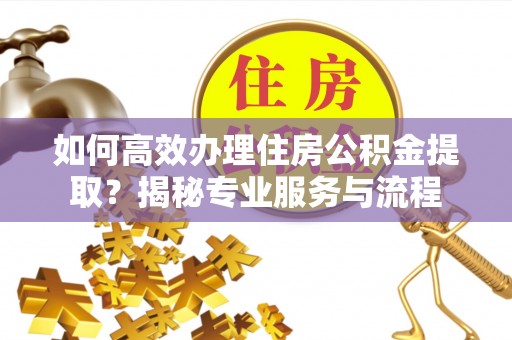 西充如何高效办理住房公积金提取？揭秘专业服务与流程