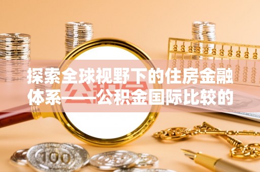 西充探索全球视野下的住房金融体系——公积金国际比较的深度解析
