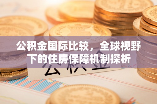 西充公积金国际比较，全球视野下的住房保障机制探析