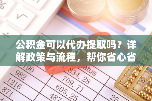 西充公积金可以代办提取吗？详解政策与流程，帮你省心省力