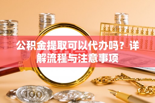 西充公积金提取可以代办吗？详解流程与注意事项