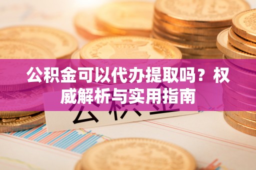 西充公积金可以代办提取吗？权威解析与实用指南