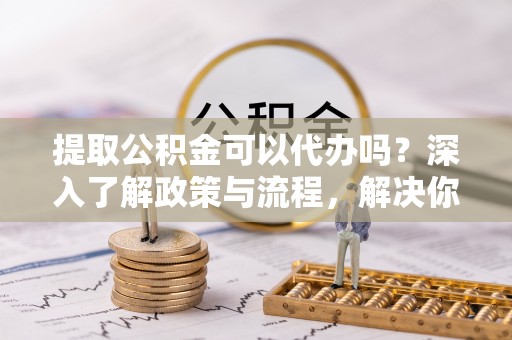 西充提取公积金可以代办吗？深入了解政策与流程，解决你的疑问