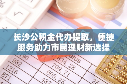 西充长沙公积金代办提取，便捷服务助力市民理财新选择