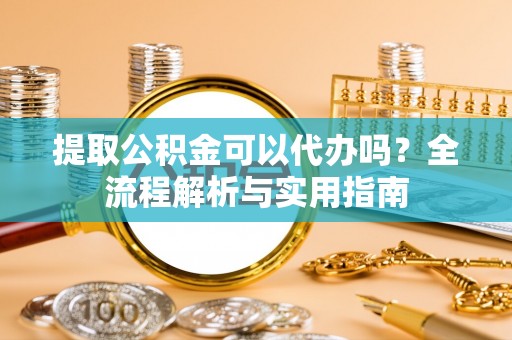 西充提取公积金可以代办吗？全流程解析与实用指南