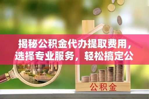 西充揭秘公积金代办提取费用，选择专业服务，轻松搞定公积金提取