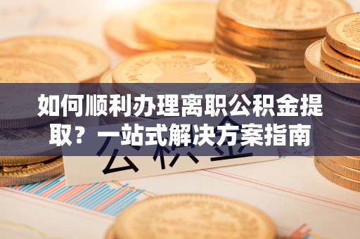 西充如何顺利办理离职公积金提取？一站式解决方案指南
