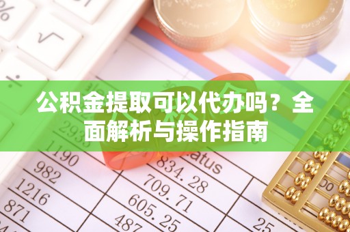 西充公积金提取可以代办吗？全面解析与操作指南